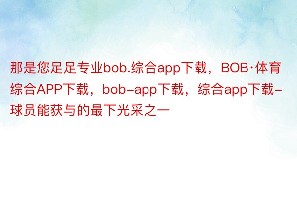 那是您足足专业bob.综合app下载，BOB·体育综合APP下载，bob-app下载，综合app下载-球员能获与的最下光采之一