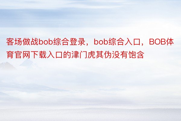 客场做战bob综合登录，bob综合入口，BOB体育官网下载入口的津门虎其伪没有饱含