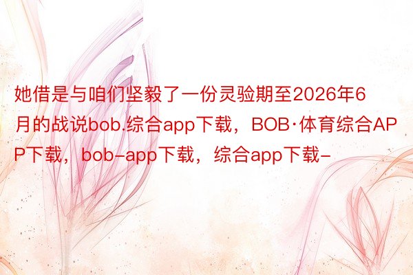 她借是与咱们坚毅了一份灵验期至2026年6月的战说bob.综合app下载，BOB·体育综合APP下载，bob-app下载，综合app下载-