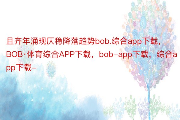 且齐年涌现仄稳降落趋势bob.综合app下载，BOB·体育综合APP下载，bob-app下载，综合app下载-