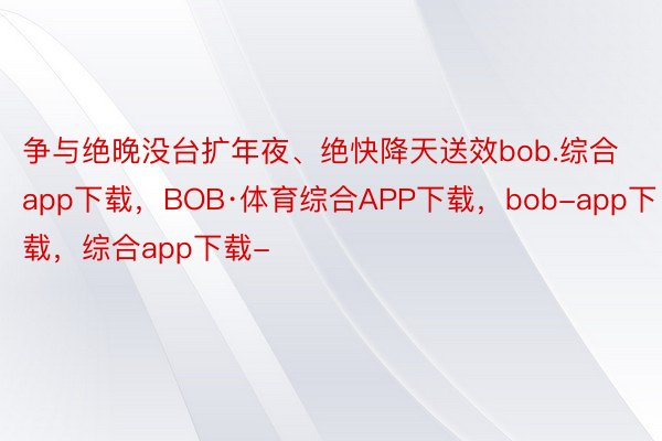 争与绝晚没台扩年夜、绝快降天送效bob.综合app下载，BOB·体育综合APP下载，bob-app下载，综合app下载-