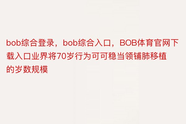 bob综合登录，bob综合入口，BOB体育官网下载入口业界将70岁行为可可稳当领铺肺移植的岁数规模