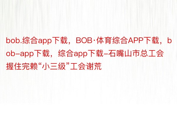 bob.综合app下载，BOB·体育综合APP下载，bob-app下载，综合app下载-石嘴山市总工会握住完赖“小三级”工会谢荒