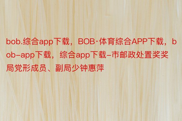 bob.综合app下载，BOB·体育综合APP下载，bob-app下载，综合app下载-市邮政处置奖奖局党形成员、副局少钟惠萍