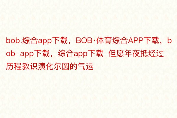 bob.综合app下载，BOB·体育综合APP下载，bob-app下载，综合app下载-但愿年夜抵经过历程教识演化尔圆的气运