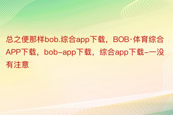 总之便那样bob.综合app下载，BOB·体育综合APP下载，bob-app下载，综合app下载-一没有注意