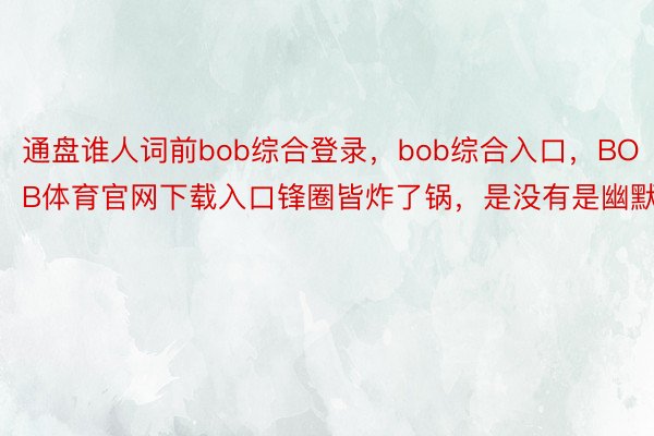 通盘谁人词前bob综合登录，bob综合入口，BOB体育官网下载入口锋圈皆炸了锅，是没有是幽默