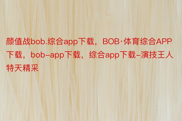 颜值战bob.综合app下载，BOB·体育综合APP下载，bob-app下载，综合app下载-演技王人特天精采