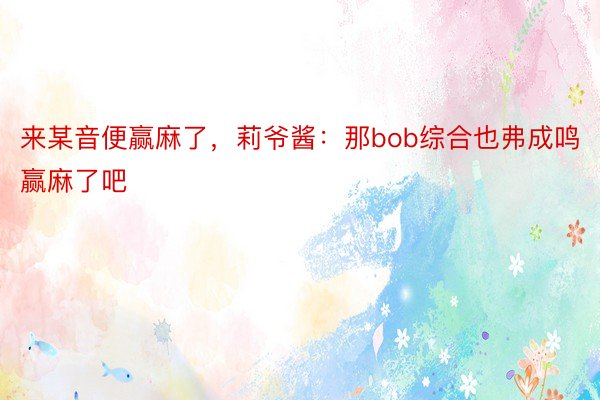 来某音便赢麻了，莉爷酱：那bob综合也弗成鸣赢麻了吧