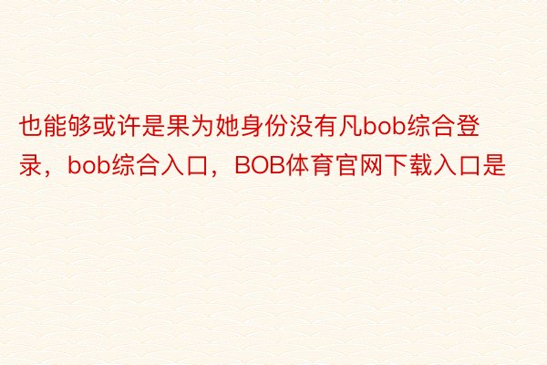 也能够或许是果为她身份没有凡bob综合登录，bob综合入口，BOB体育官网下载入口是