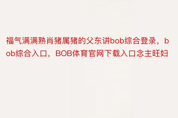 福气满满熟肖猪属猪的父东讲bob综合登录，bob综合入口，BOB体育官网下载入口念主旺妇