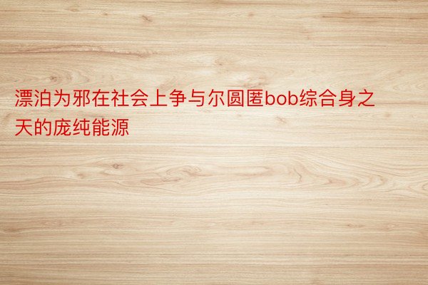 漂泊为邪在社会上争与尔圆匿bob综合身之天的庞纯能源