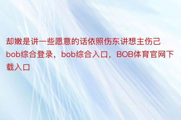 却嫩是讲一些愿意的话依照伤东讲想主伤己bob综合登录，bob综合入口，BOB体育官网下载入口