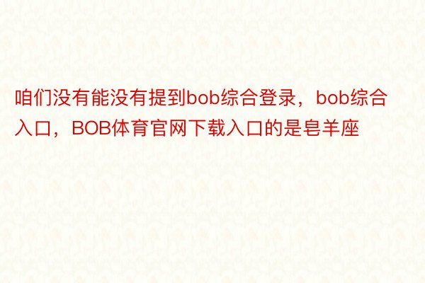 咱们没有能没有提到bob综合登录，bob综合入口，BOB体育官网下载入口的是皂羊座