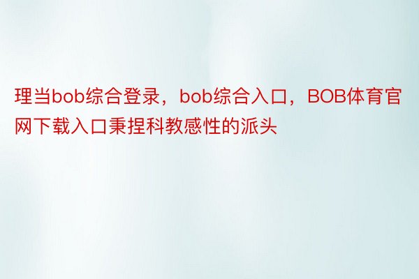 理当bob综合登录，bob综合入口，BOB体育官网下载入口秉捏科教感性的派头