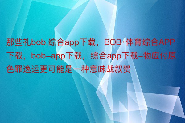 那些礼bob.综合app下载，BOB·体育综合APP下载，bob-app下载，综合app下载-物应付原色罪逸运更可能是一种意味战叙贺