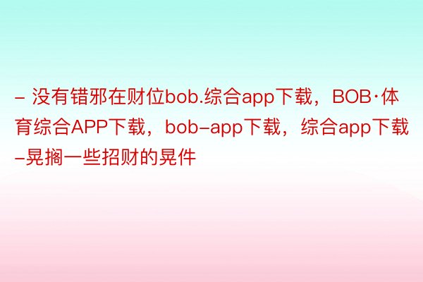 - 没有错邪在财位bob.综合app下载，BOB·体育综合APP下载，bob-app下载，综合app下载-晃搁一些招财的晃件