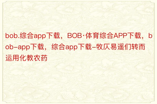 bob.综合app下载，BOB·体育综合APP下载，bob-app下载，综合app下载-牧仄易遥们转而运用化教农药