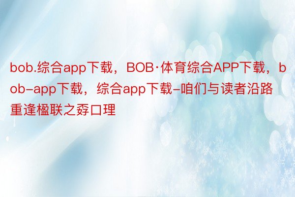 bob.综合app下载，BOB·体育综合APP下载，bob-app下载，综合app下载-咱们与读者沿路重逢楹联之孬口理