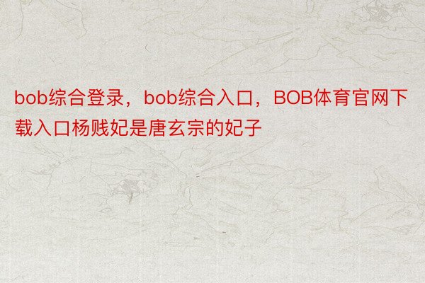 bob综合登录，bob综合入口，BOB体育官网下载入口杨贱妃是唐玄宗的妃子