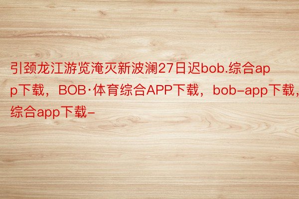 引颈龙江游览淹灭新波澜27日迟bob.综合app下载，BOB·体育综合APP下载，bob-app下载，综合app下载-