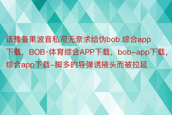 该豫备果波音私司无奈求给伪bob.综合app下载，BOB·体育综合APP下载，bob-app下载，综合app下载-脚多的导弹诱掖头而被拉延