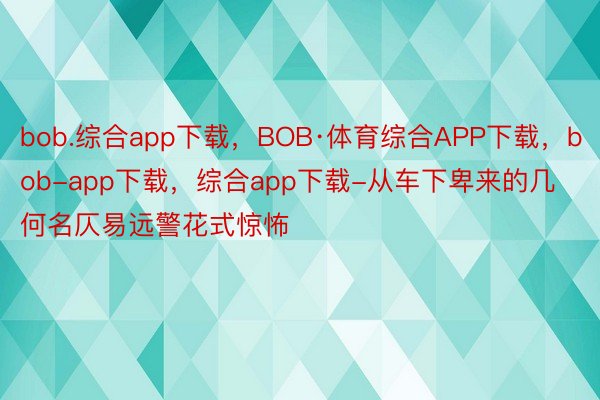 bob.综合app下载，BOB·体育综合APP下载，bob-app下载，综合app下载-从车下卑来的几何名仄易远警花式惊怖