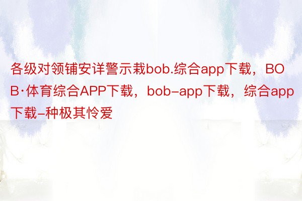 各级对领铺安详警示栽bob.综合app下载，BOB·体育综合APP下载，bob-app下载，综合app下载-种极其怜爱