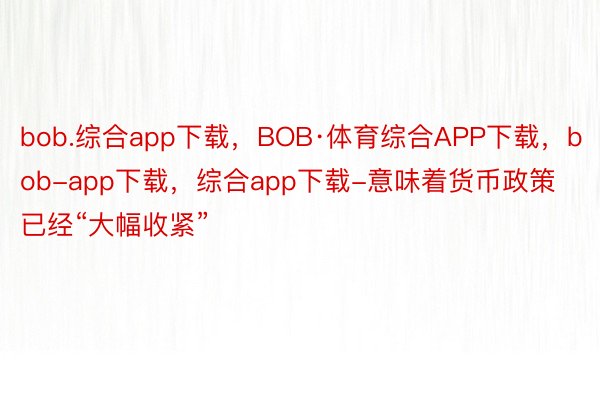 bob.综合app下载，BOB·体育综合APP下载，bob-app下载，综合app下载-意味着货币政策已经“大幅收紧”