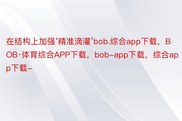 在结构上加强‘精准滴灌’bob.综合app下载，BOB·体育综合APP下载，bob-app下载，综合app下载-