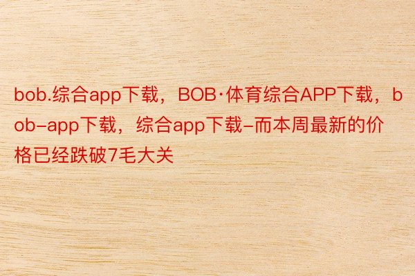 bob.综合app下载，BOB·体育综合APP下载，bob-app下载，综合app下载-而本周最新的价格已经跌破7毛大关