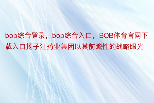 bob综合登录，bob综合入口，BOB体育官网下载入口扬子江药业集团以其前瞻性的战略眼光