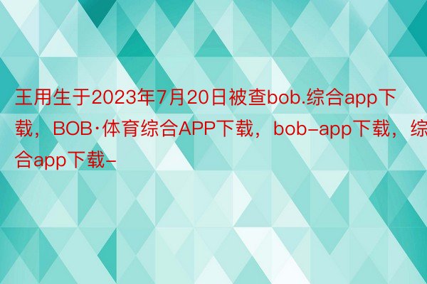 王用生于2023年7月20日被查bob.综合app下载，BOB·体育综合APP下载，bob-app下载，综合app下载-