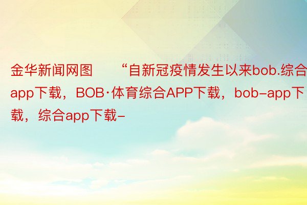 金华新闻网图　　“自新冠疫情发生以来bob.综合app下载，BOB·体育综合APP下载，bob-app下载，综合app下载-