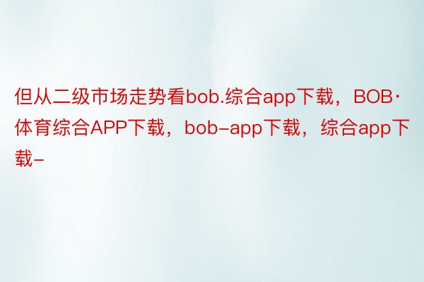 但从二级市场走势看bob.综合app下载，BOB·体育综合APP下载，bob-app下载，综合app下载-