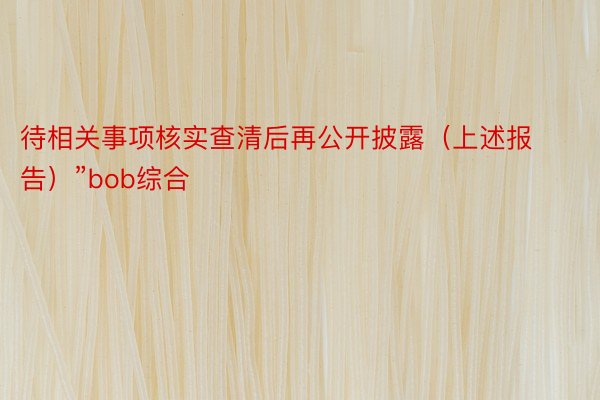 待相关事项核实查清后再公开披露（上述报告）”bob综合