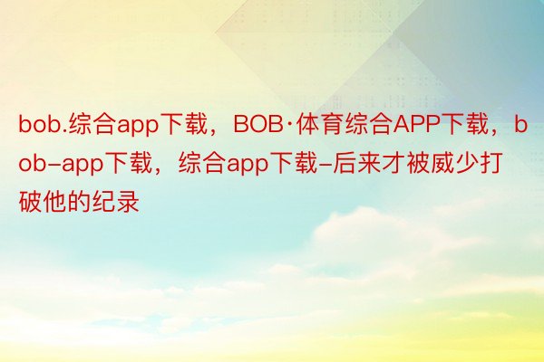 bob.综合app下载，BOB·体育综合APP下载，bob-app下载，综合app下载-后来才被威少打破他的纪录